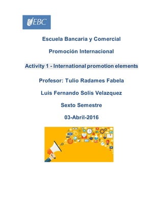 Escuela Bancaria y Comercial
Promoción Internacional
Activity 1 - International promotion elements
Profesor: Tulio Radames Fabela
Luis Fernando Solis Velazquez
Sexto Semestre
03-Abril-2016
 