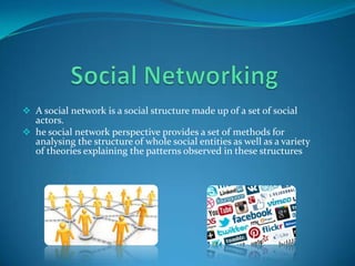  A social network is a social structure made up of a set of social

actors.
 he social network perspective provides a set of methods for
analysing the structure of whole social entities as well as a variety
of theories explaining the patterns observed in these structures

 