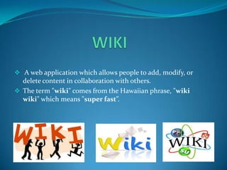  A web application which allows people to add, modify, or

delete content in collaboration with others.
 The term "wiki" comes from the Hawaiian phrase, "wiki
wiki" which means "super fast”.

 