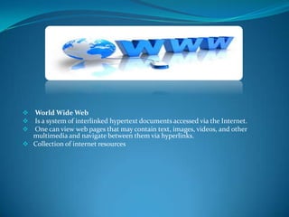 



World Wide Web
Is a system of interlinked hypertext documents accessed via the Internet.
One can view web pages that may contain text, images, videos, and other
multimedia and navigate between them via hyperlinks.
 Collection of internet resources

 