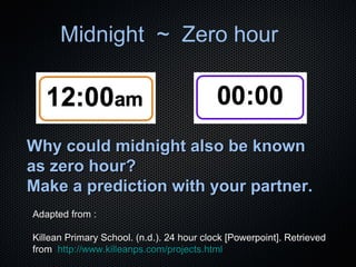 Midnight ~ Zero hour

Why could midnight also be known
as zero hour?
Make a prediction with your partner.
Adapted from :
Killean Primary School. (n.d.). 24 hour clock [Powerpoint]. Retrieved
from http://www.killeanps.com/projects.html

 