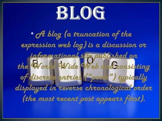 • A blog (a truncation of the
expression web log) is a discussion or
informational site published on
the World Wide Web and consisting
of discrete entries ("posts") typically
displayed in reverse chronological order
(the most recent post appears first).

 