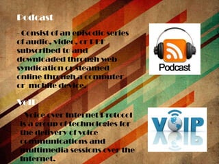 Podcast
- Consist of an episodic series
of audio, video, or PDF
subscribed to and
downloaded through web
syndication or steamed
online through a computer
or mobile device.

VoIP
- Voice over Internet Protocol
is a group of technologies for
the delivery of voice
communications and
multimedia sessions over the
Internet.

 