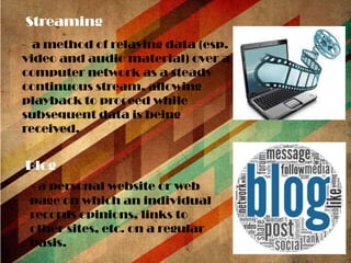 Streaming
- a method of relaying data (esp.
video and audio material) over a
computer network as a steady
continuous stream, allowing
playback to proceed while
subsequent data is being
received.

Blog
- a personal website or web
page on which an individual
records opinions, links to
other sites, etc. on a regular
basis.

 