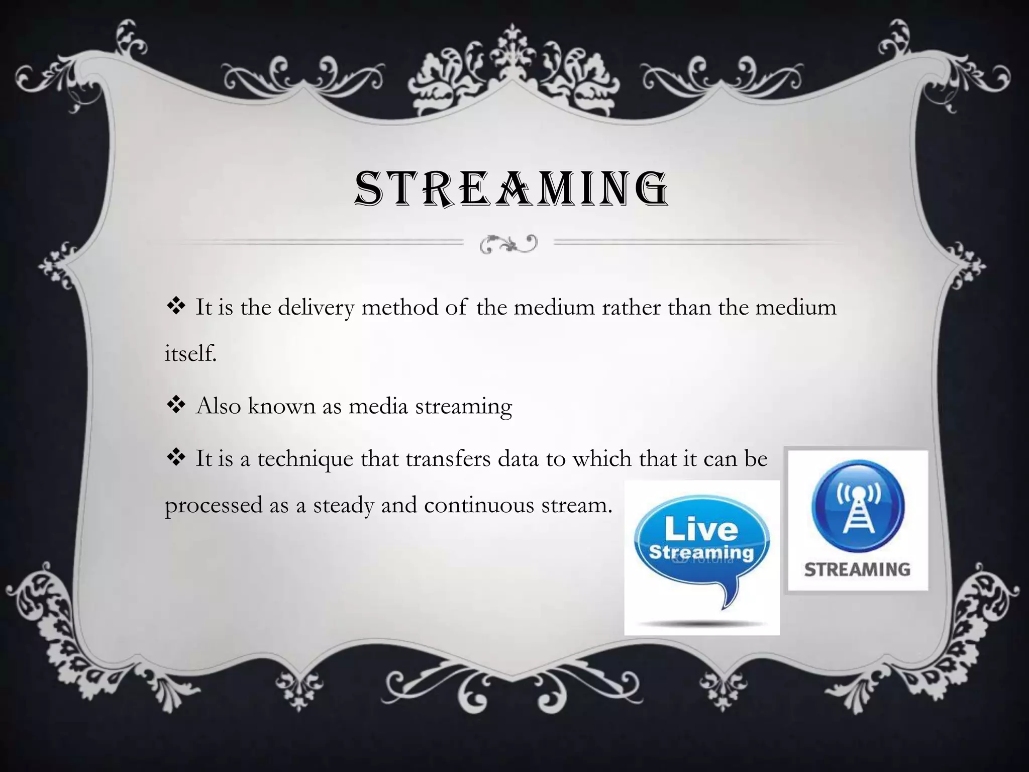 STREAMING
 It is the delivery method of the medium rather than the medium
itself.
 Also known as media streaming

 It is a technique that transfers data to which that it can be
processed as a steady and continuous stream.

 