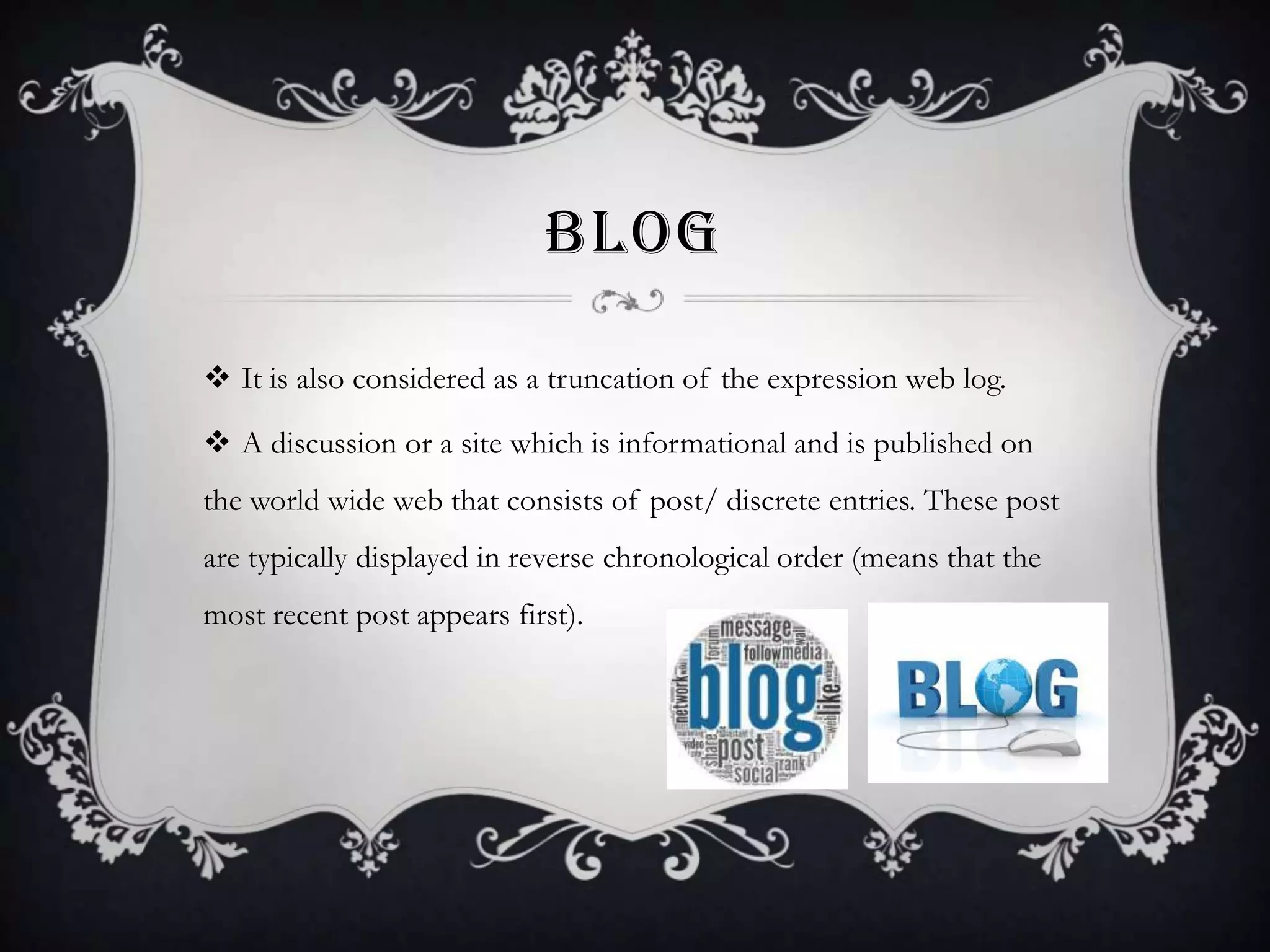BLOG
 It is also considered as a truncation of the expression web log.
 A discussion or a site which is informational and is published on
the world wide web that consists of post/ discrete entries. These post

are typically displayed in reverse chronological order (means that the
most recent post appears first).

 