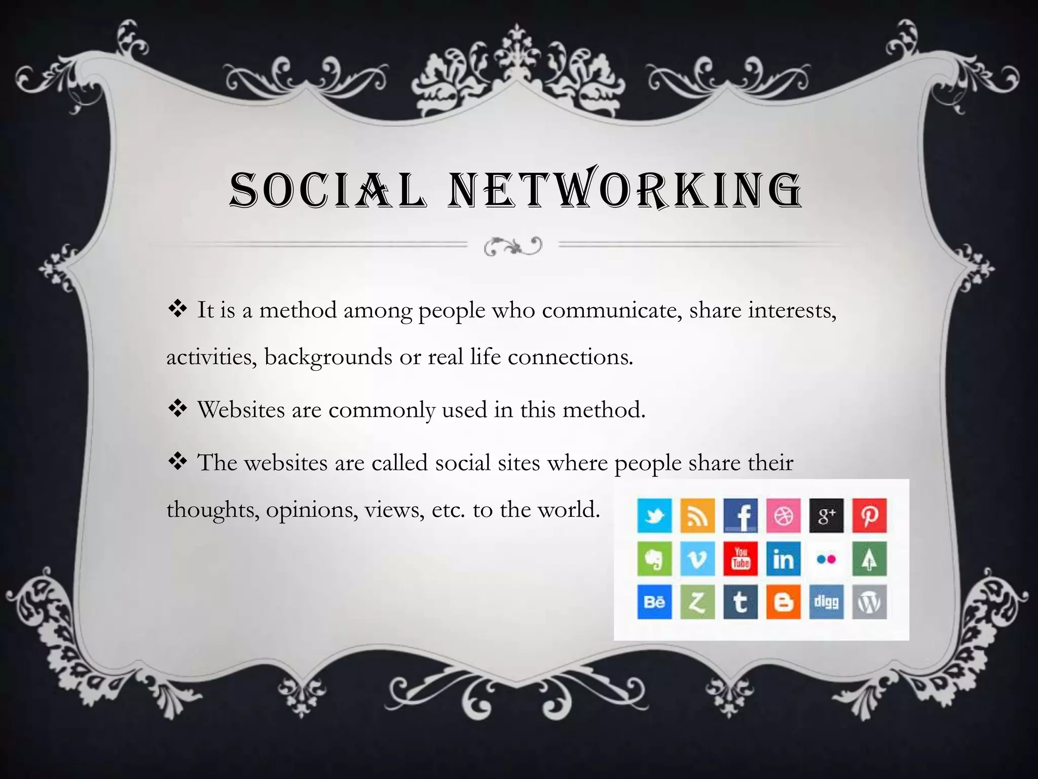 SOCIAL NETWORKING
 It is a method among people who communicate, share interests,
activities, backgrounds or real life connections.
 Websites are commonly used in this method.

 The websites are called social sites where people share their
thoughts, opinions, views, etc. to the world.

 