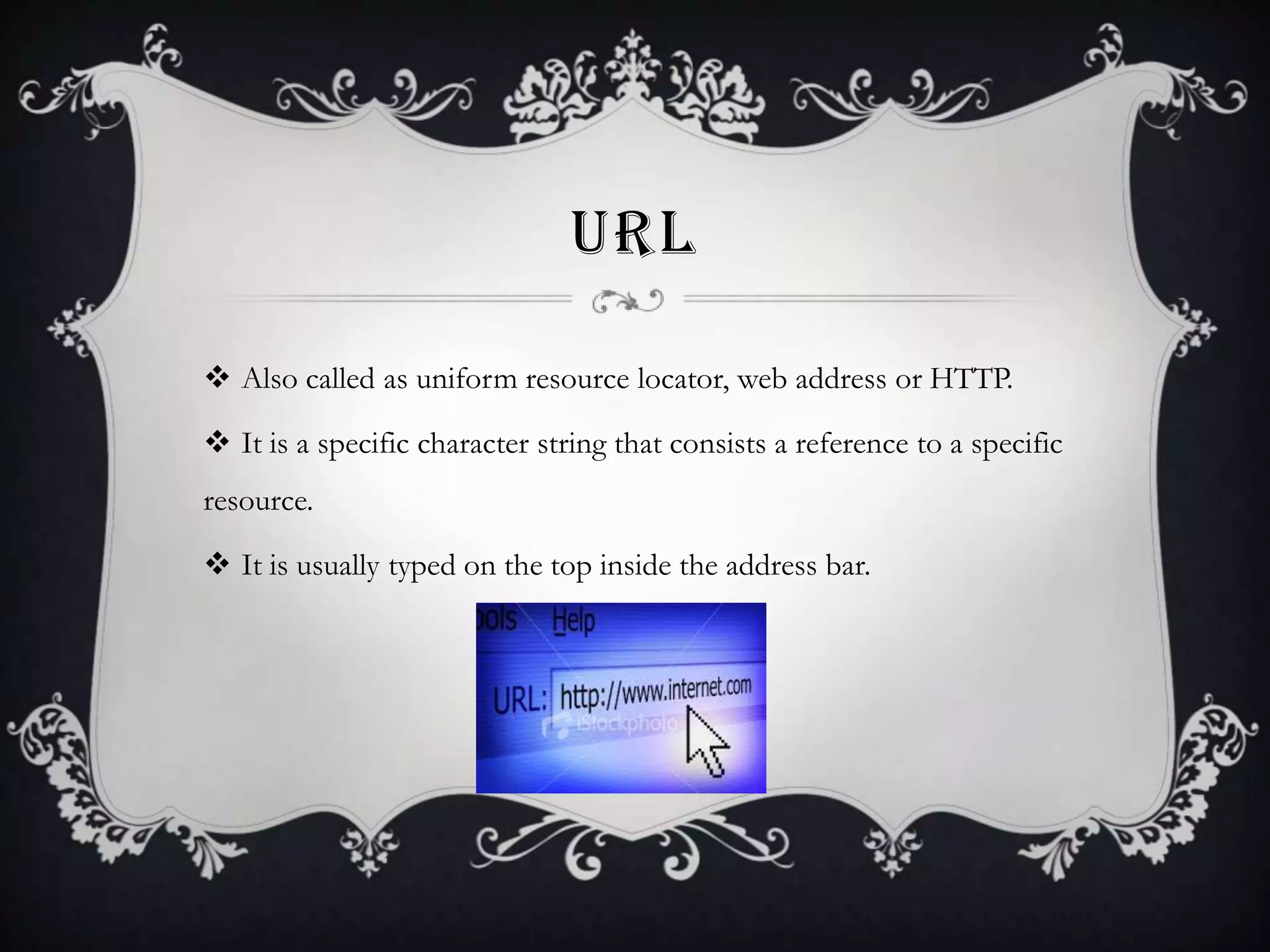 URL
 Also called as uniform resource locator, web address or HTTP.
 It is a specific character string that consists a reference to a specific
resource.

 It is usually typed on the top inside the address bar.

 
