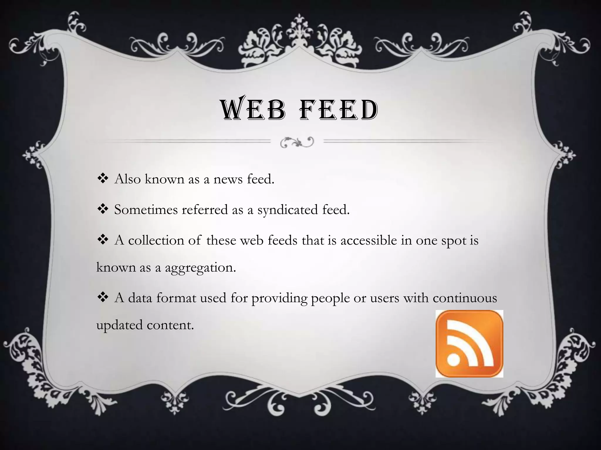WEB FEED
 Also known as a news feed.
 Sometimes referred as a syndicated feed.
 A collection of these web feeds that is accessible in one spot is

known as a aggregation.
 A data format used for providing people or users with continuous
updated content.

 