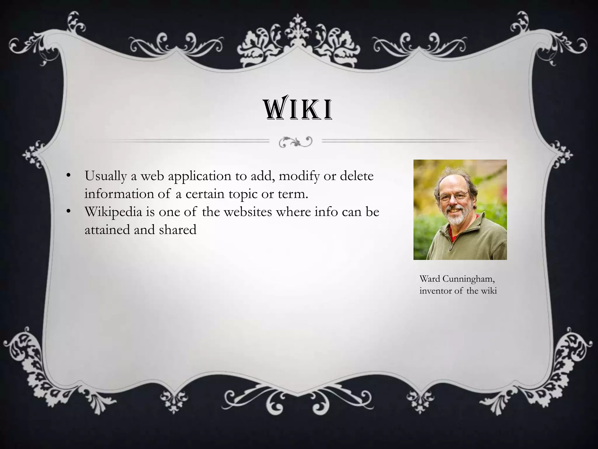 WIKI
• Usually a web application to add, modify or delete
information of a certain topic or term.
• Wikipedia is one of the websites where info can be
attained and shared
Ward Cunningham,
inventor of the wiki

 