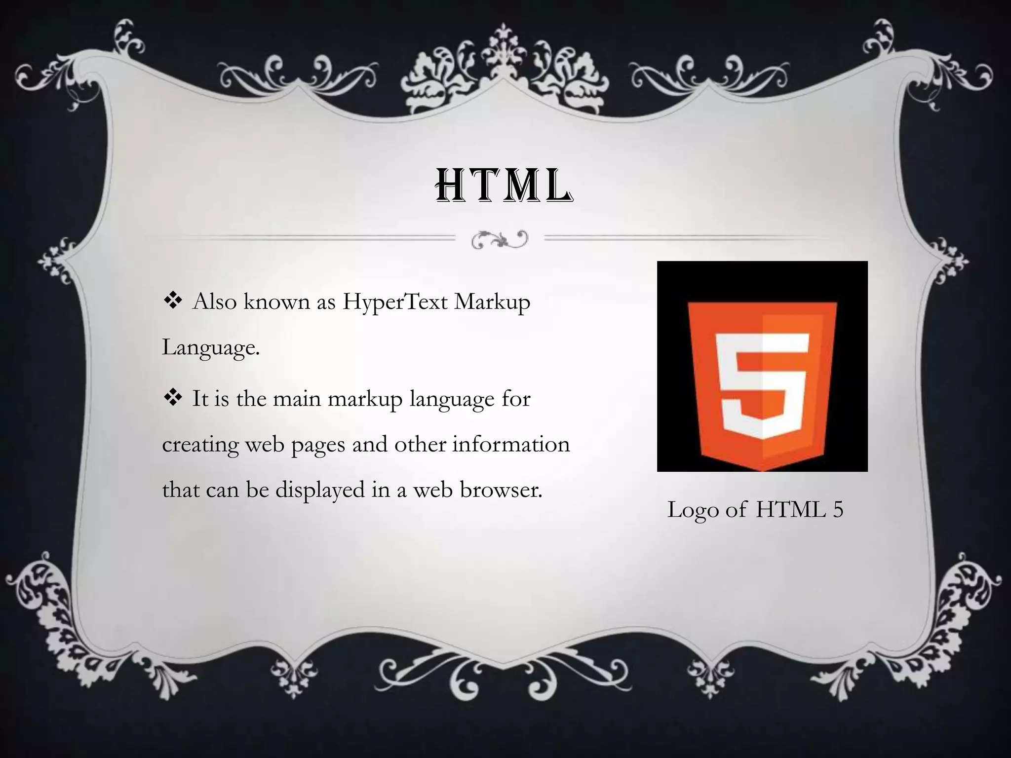 HTML
 Also known as HyperText Markup
Language.
 It is the main markup language for

creating web pages and other information
that can be displayed in a web browser.

Logo of HTML 5

 