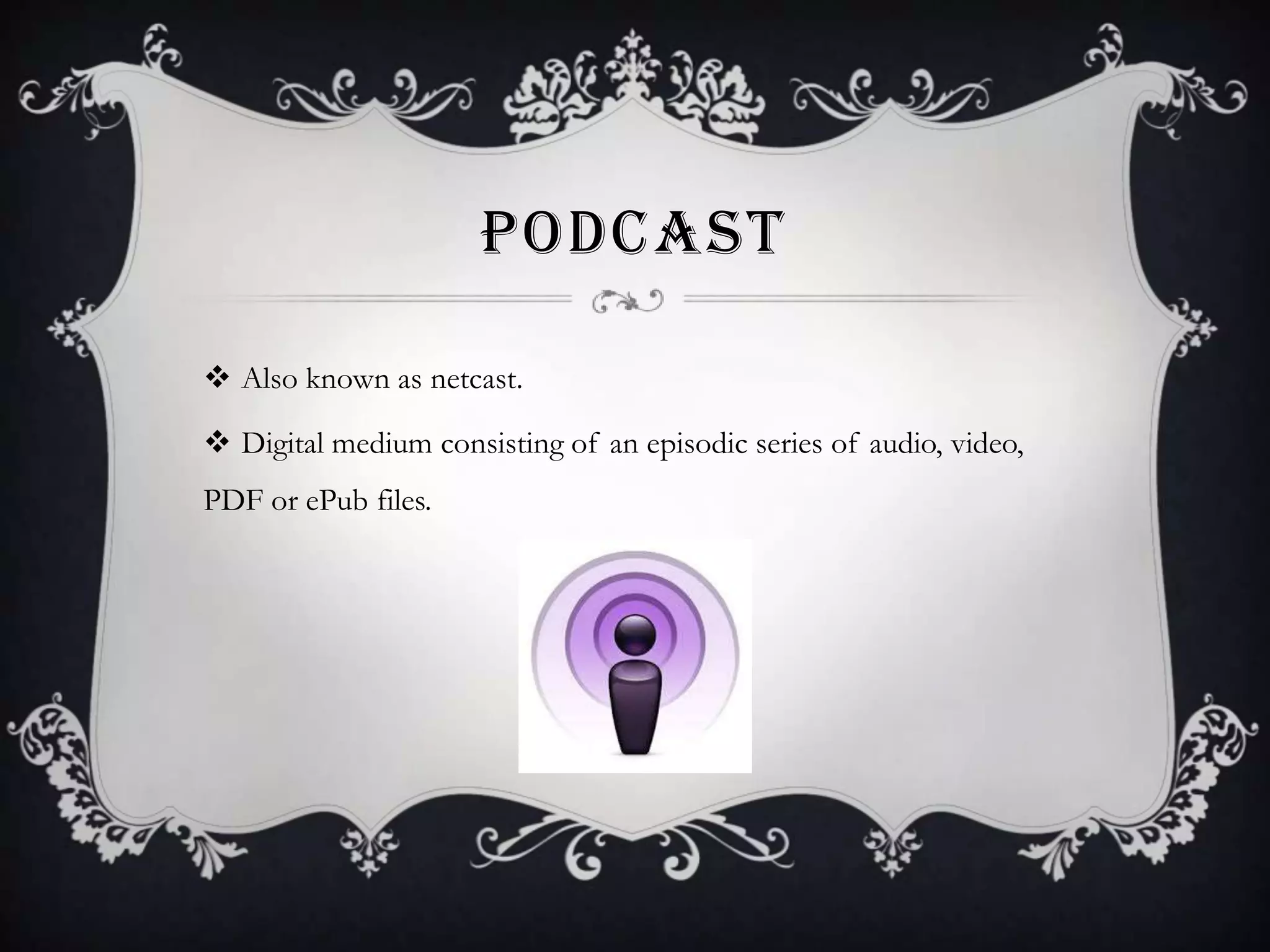 PODCAST
 Also known as netcast.
 Digital medium consisting of an episodic series of audio, video,
PDF or ePub files.

 