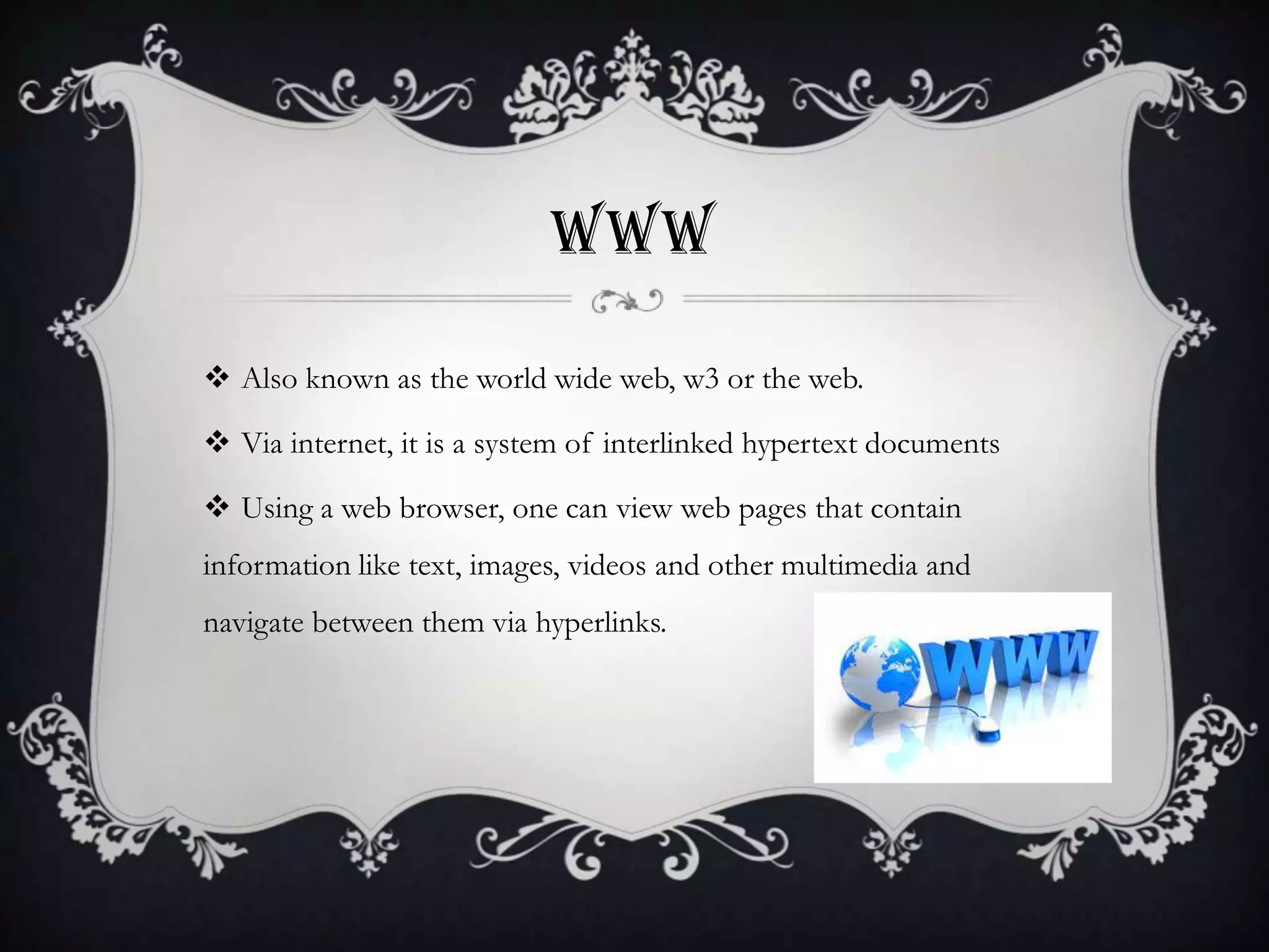 WWW
 Also known as the world wide web, w3 or the web.
 Via internet, it is a system of interlinked hypertext documents
 Using a web browser, one can view web pages that contain

information like text, images, videos and other multimedia and
navigate between them via hyperlinks.

 