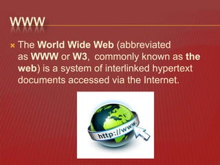 WWW


The World Wide Web (abbreviated
as WWW or W3, commonly known as the
web) is a system of interlinked hypertext
documents accessed via the Internet.

 
