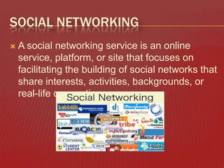 SOCIAL NETWORKING


A social networking service is an online
service, platform, or site that focuses on
facilitating the building of social networks that
share interests, activities, backgrounds, or
real-life connections.

 