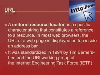 URL
A uniform resource locator is a specific
character string that constitutes a reference
to a resource. In most web browsers, the
URL of a web page is displayed on top inside
an address bar
 It was standardized in 1994 by Tim BernersLee and the URI working group of
the Internet Engineering Task Force (IETF)


 