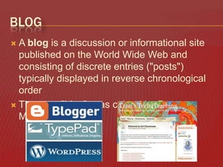 BLOG
A blog is a discussion or informational site
published on the World Wide Web and
consisting of discrete entries ("posts")
typically displayed in reverse chronological
order
 The term "blog", was coined by Peter
Merholz


 