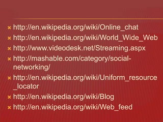 http://en.wikipedia.org/wiki/Online_chat
 http://en.wikipedia.org/wiki/World_Wide_Web
 http://www.videodesk.net/Streaming.aspx
 http://mashable.com/category/socialnetworking/
 http://en.wikipedia.org/wiki/Uniform_resource
_locator
 http://en.wikipedia.org/wiki/Blog
 http://en.wikipedia.org/wiki/Web_feed


 