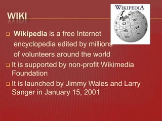 WIKI
Wikipedia is a free Internet
encyclopedia edited by millions
of volunteers around the world
 It is supported by non-profit Wikimedia
Foundation
 It is launched by Jimmy Wales and Larry
Sanger in January 15, 2001


 