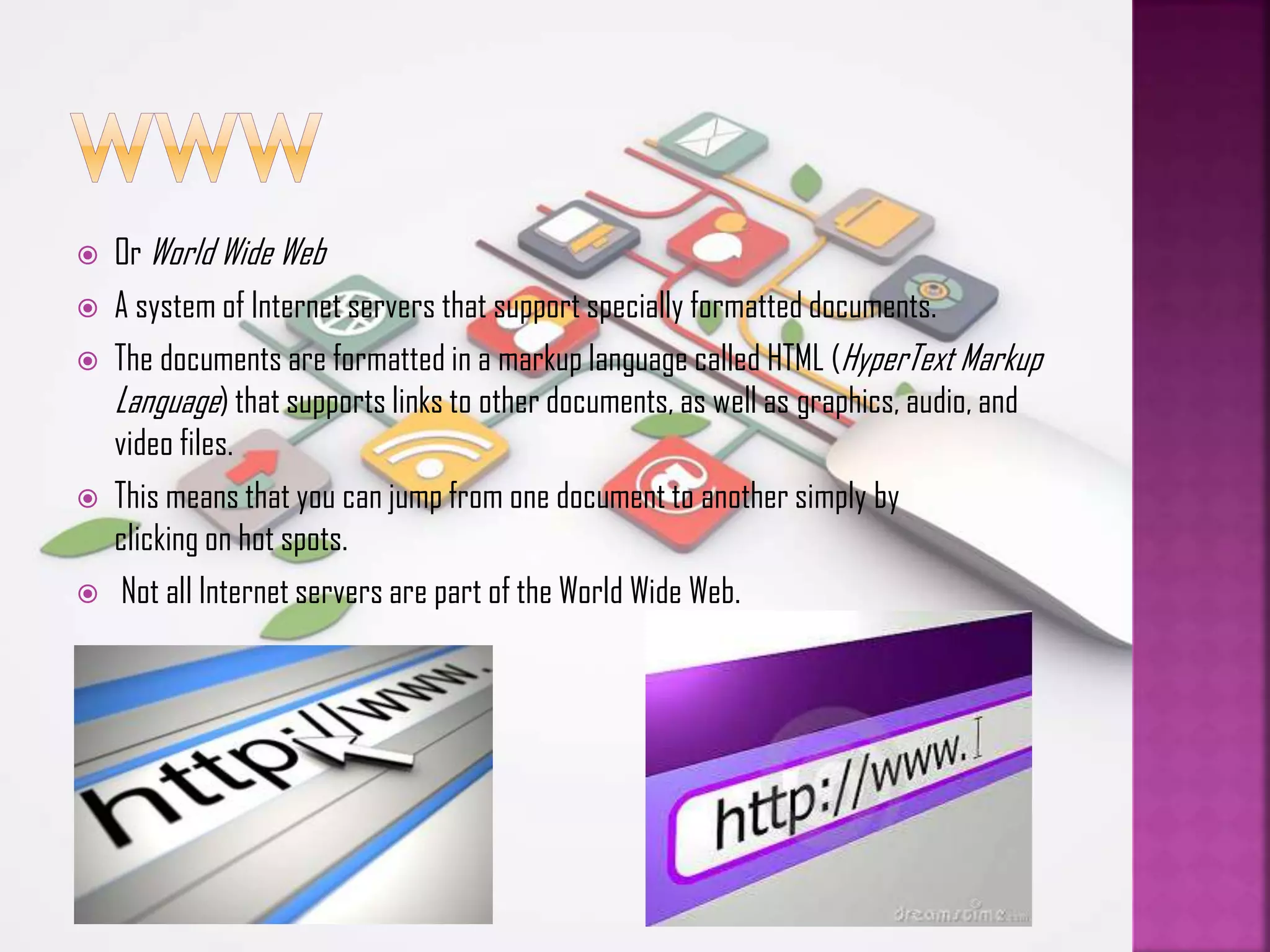 







Or World Wide Web
A system of Internet servers that support specially formatted documents.
The documents are formatted in a markup language called HTML (HyperText Markup
Language) that supports links to other documents, as well as graphics, audio, and
video files.
This means that you can jump from one document to another simply by
clicking on hot spots.
Not all Internet servers are part of the World Wide Web.

 