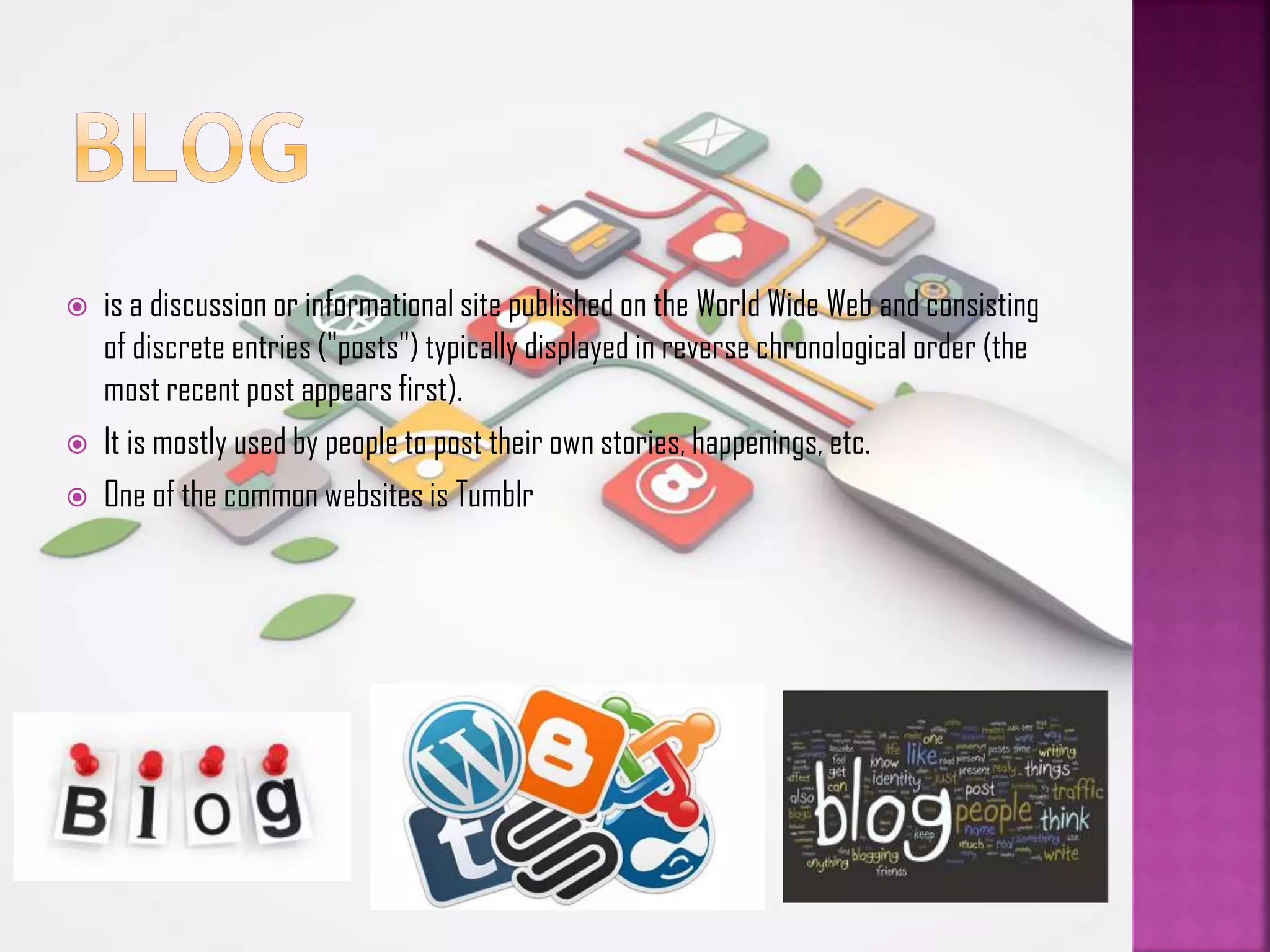 




is a discussion or informational site published on the World Wide Web and consisting
of discrete entries ("posts") typically displayed in reverse chronological order (the
most recent post appears first).
It is mostly used by people to post their own stories, happenings, etc.
One of the common websites is Tumblr

 