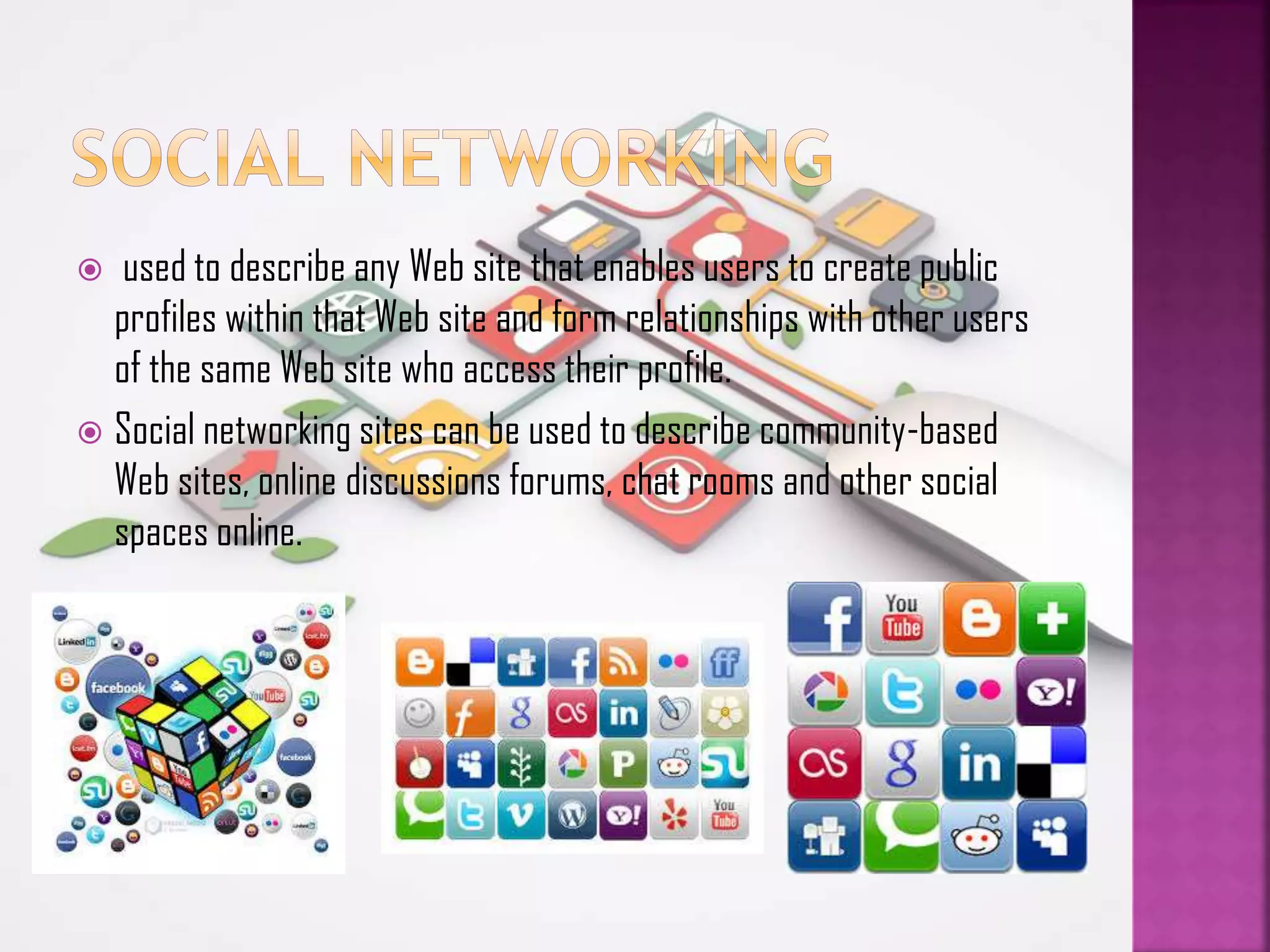used to describe any Web site that enables users to create public
profiles within that Web site and form relationships with other users
of the same Web site who access their profile.
 Social networking sites can be used to describe community-based
Web sites, online discussions forums, chat rooms and other social
spaces online.


 