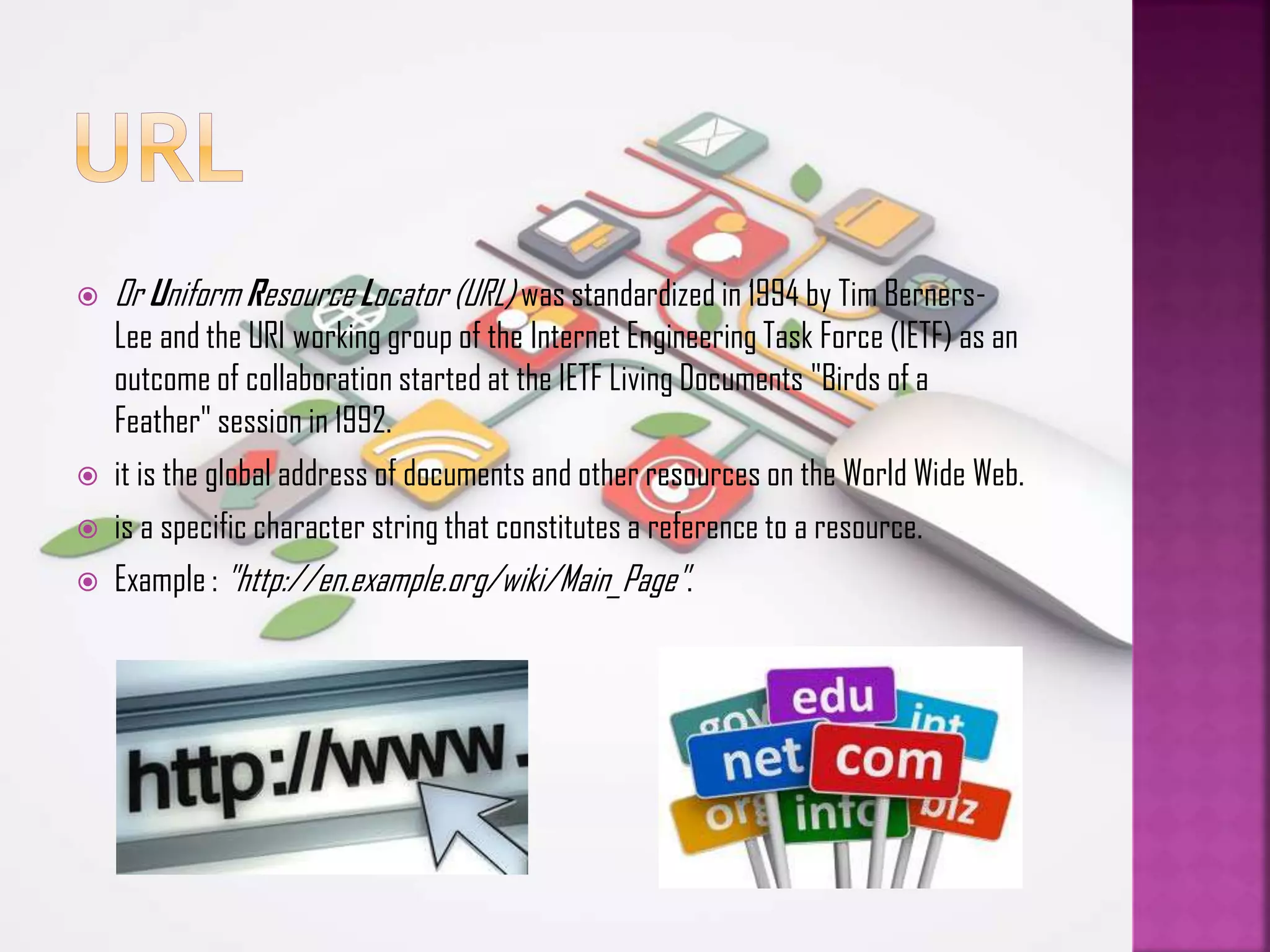 





Or Uniform Resource Locator (URL) was standardized in 1994 by Tim BernersLee and the URI working group of the Internet Engineering Task Force (IETF) as an
outcome of collaboration started at the IETF Living Documents "Birds of a
Feather" session in 1992.
it is the global address of documents and other resources on the World Wide Web.
is a specific character string that constitutes a reference to a resource.
Example : "http://en.example.org/wiki/Main_Page".

 