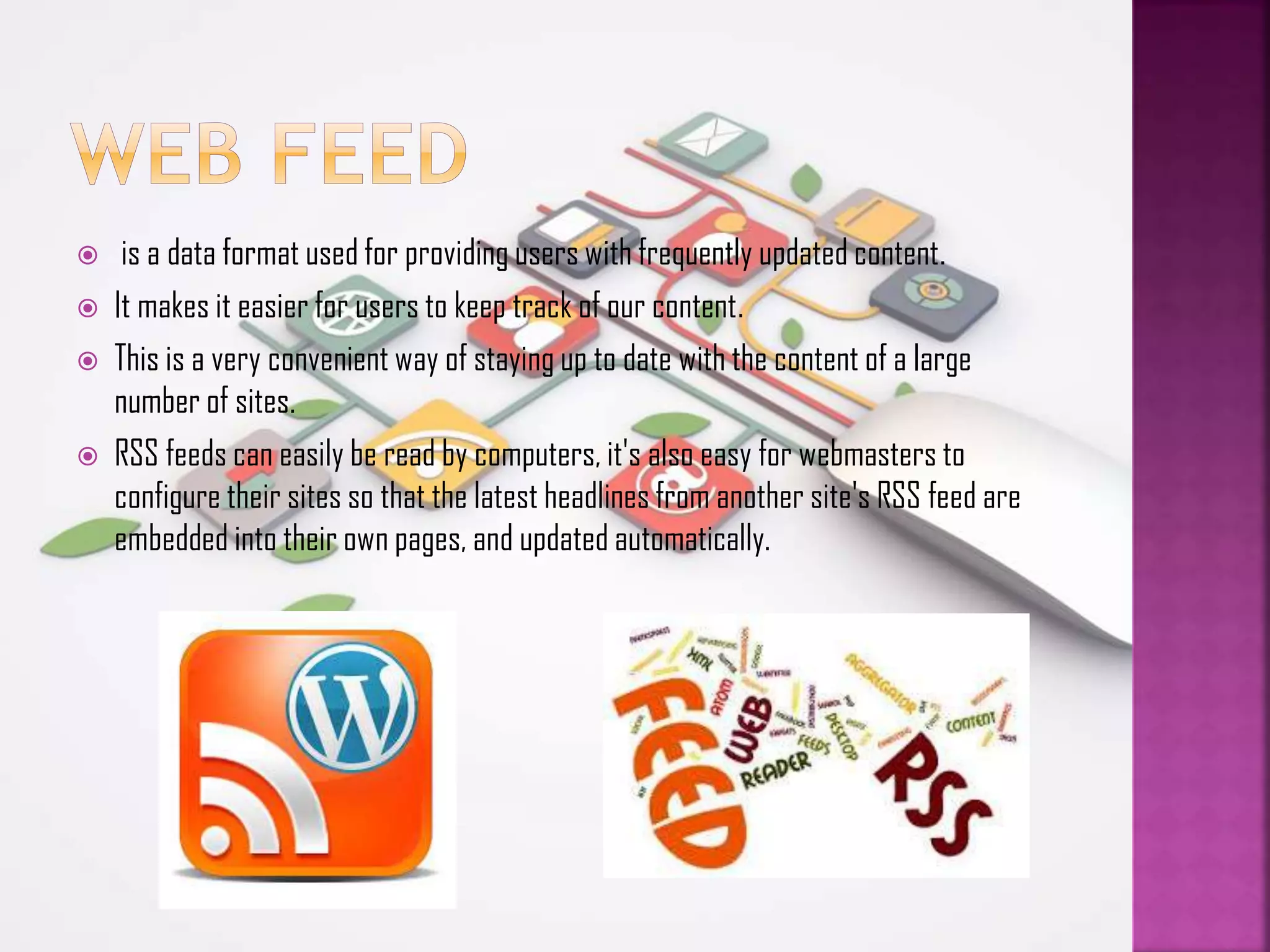 





is a data format used for providing users with frequently updated content.
It makes it easier for users to keep track of our content.
This is a very convenient way of staying up to date with the content of a large
number of sites.
RSS feeds can easily be read by computers, it's also easy for webmasters to
configure their sites so that the latest headlines from another site's RSS feed are
embedded into their own pages, and updated automatically.

 