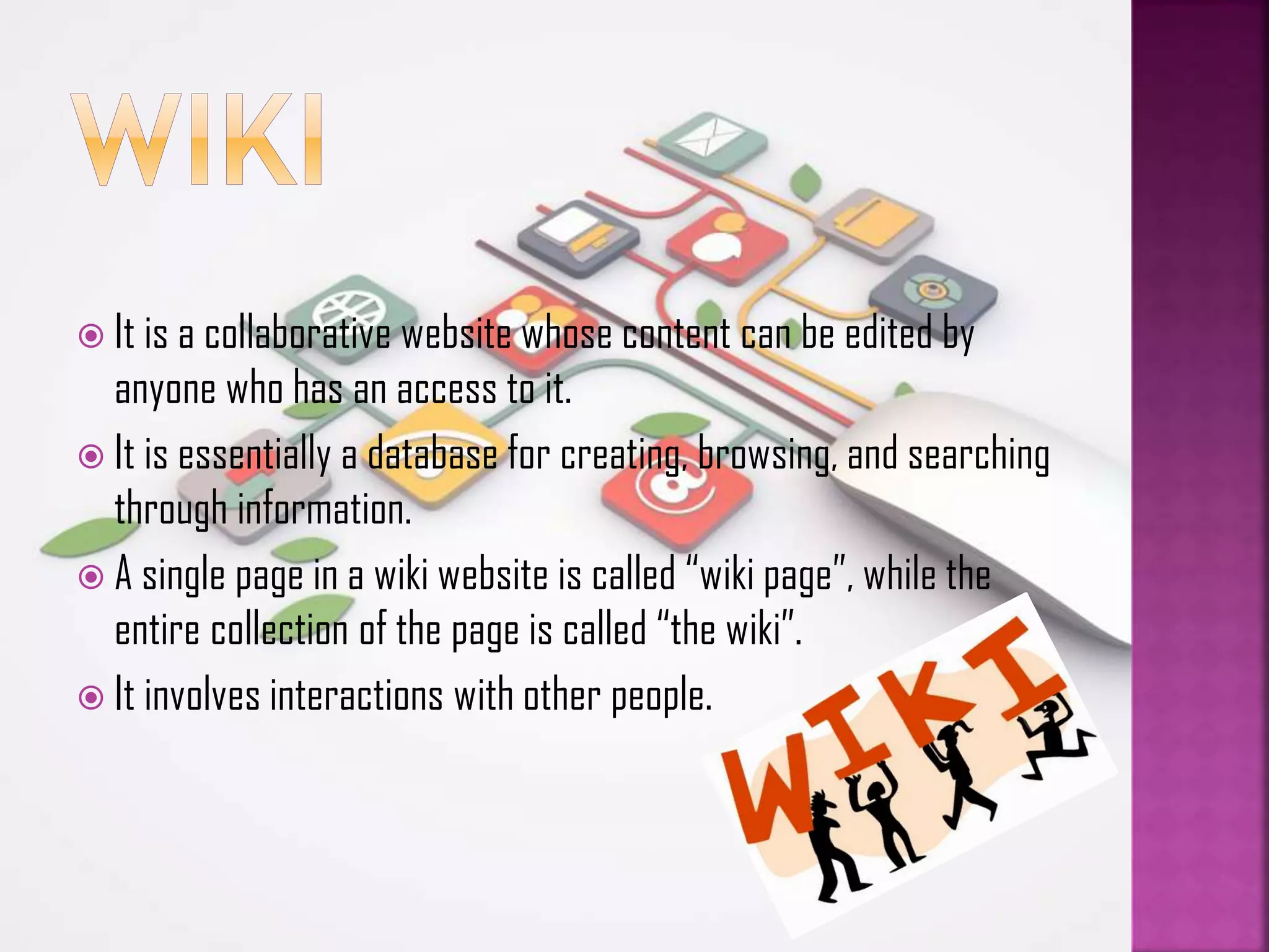  It is a collaborative website whose content can be edited by

anyone who has an access to it.
 It is essentially a database for creating, browsing, and searching
through information.
 A single page in a wiki website is called “wiki page”, while the
entire collection of the page is called “the wiki”.
 It involves interactions with other people.

 