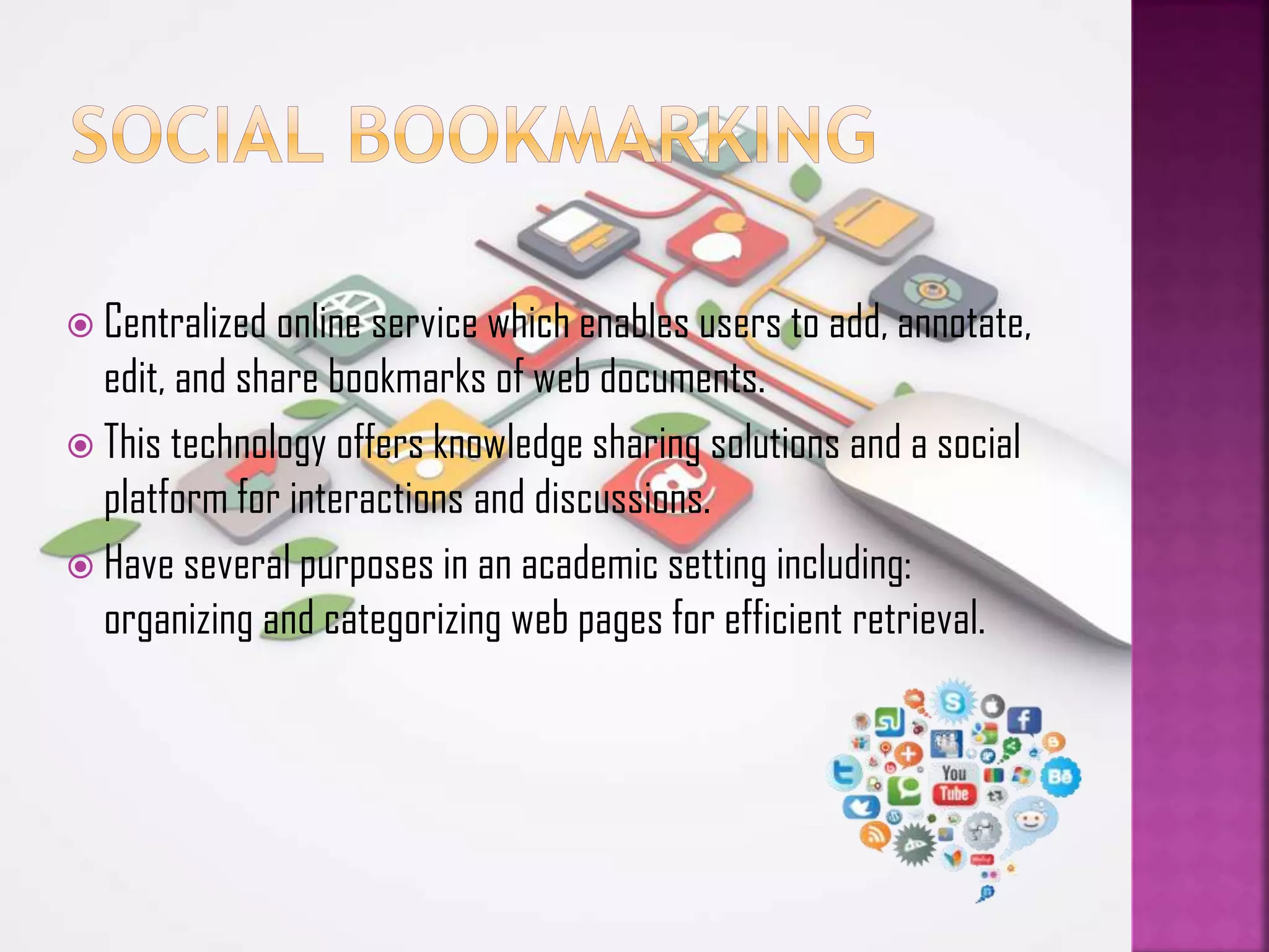  Centralized online service which enables users to add, annotate,

edit, and share bookmarks of web documents.
 This technology offers knowledge sharing solutions and a social
platform for interactions and discussions.
 Have several purposes in an academic setting including:
organizing and categorizing web pages for efficient retrieval.

 