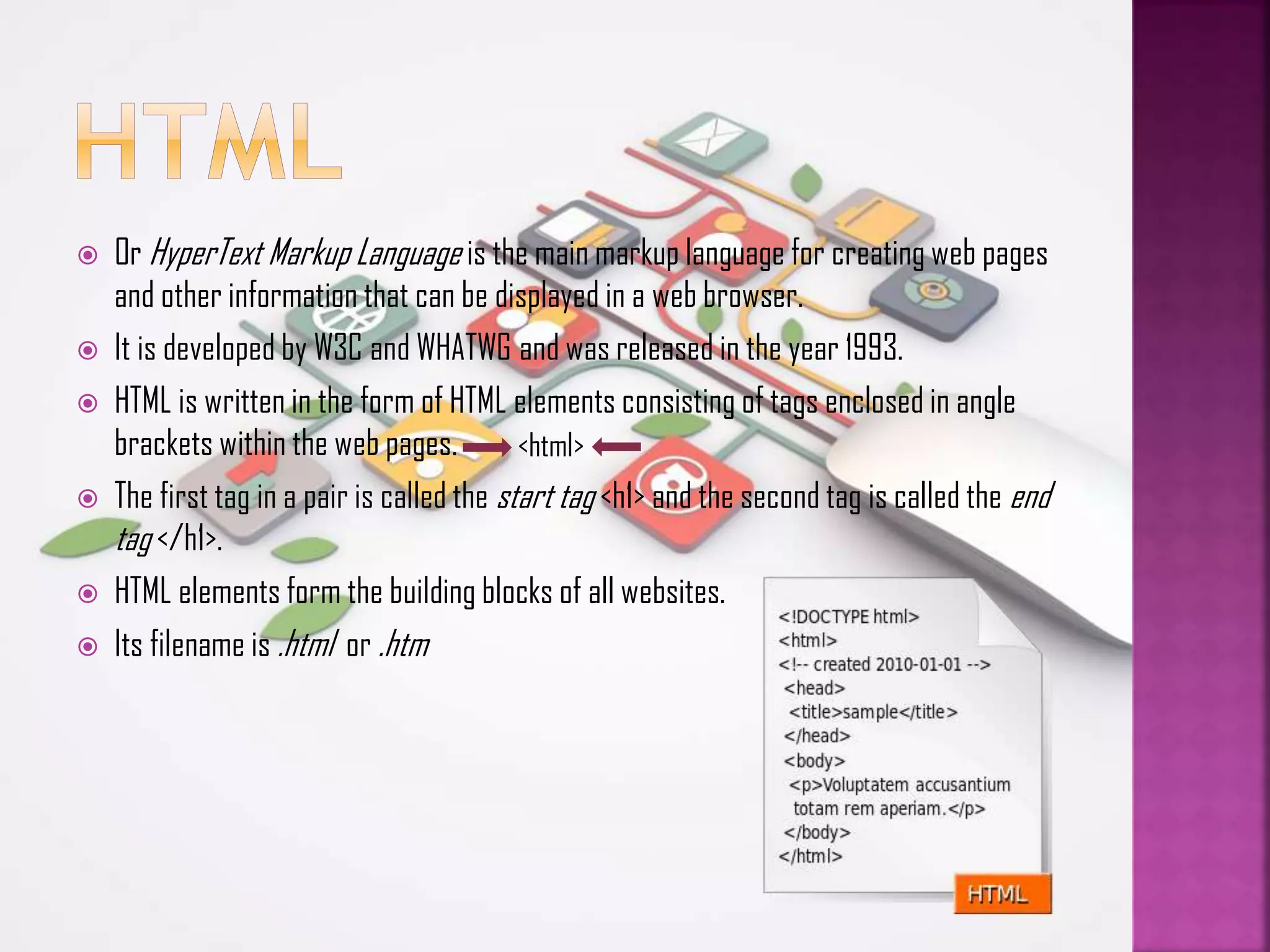 









Or HyperText Markup Language is the main markup language for creating web pages
and other information that can be displayed in a web browser.
It is developed by W3C and WHATWG and was released in the year 1993.
HTML is written in the form of HTML elements consisting of tags enclosed in angle
brackets within the web pages.
<html>
The first tag in a pair is called the start tag <h1> and the second tag is called the end
tag </h1>.
HTML elements form the building blocks of all websites.
Its filename is .html or .htm

 