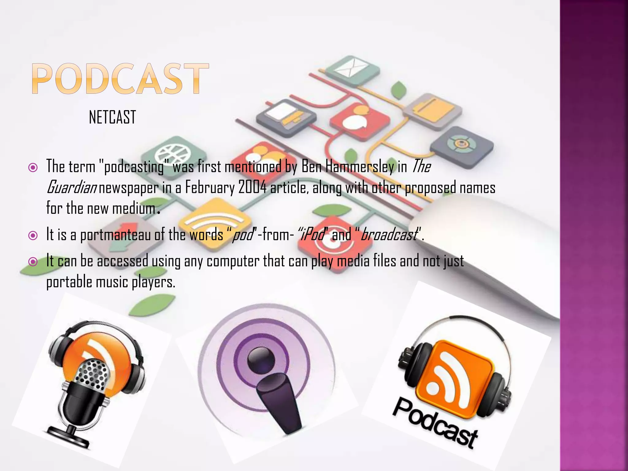 NETCAST





The term "podcasting" was first mentioned by Ben Hammersley in The
Guardian newspaper in a February 2004 article, along with other proposed names
for the new medium.
It is a portmanteau of the words “pod”-from-“iPod” and “broadcast”.
It can be accessed using any computer that can play media files and not just
portable music players.

 
