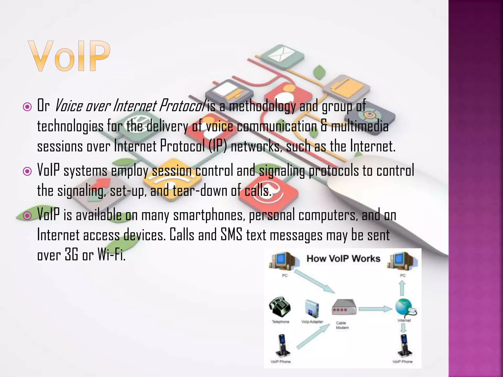 Or Voice over Internet Protocol is a methodology and group of
technologies for the delivery of voice communication & multimedia
sessions over Internet Protocol (IP) networks, such as the Internet.
 VoIP systems employ session control and signaling protocols to control
the signaling, set-up, and tear-down of calls.
 VoIP is available on many smartphones, personal computers, and on
Internet access devices. Calls and SMS text messages may be sent
over 3G or Wi-Fi.


 