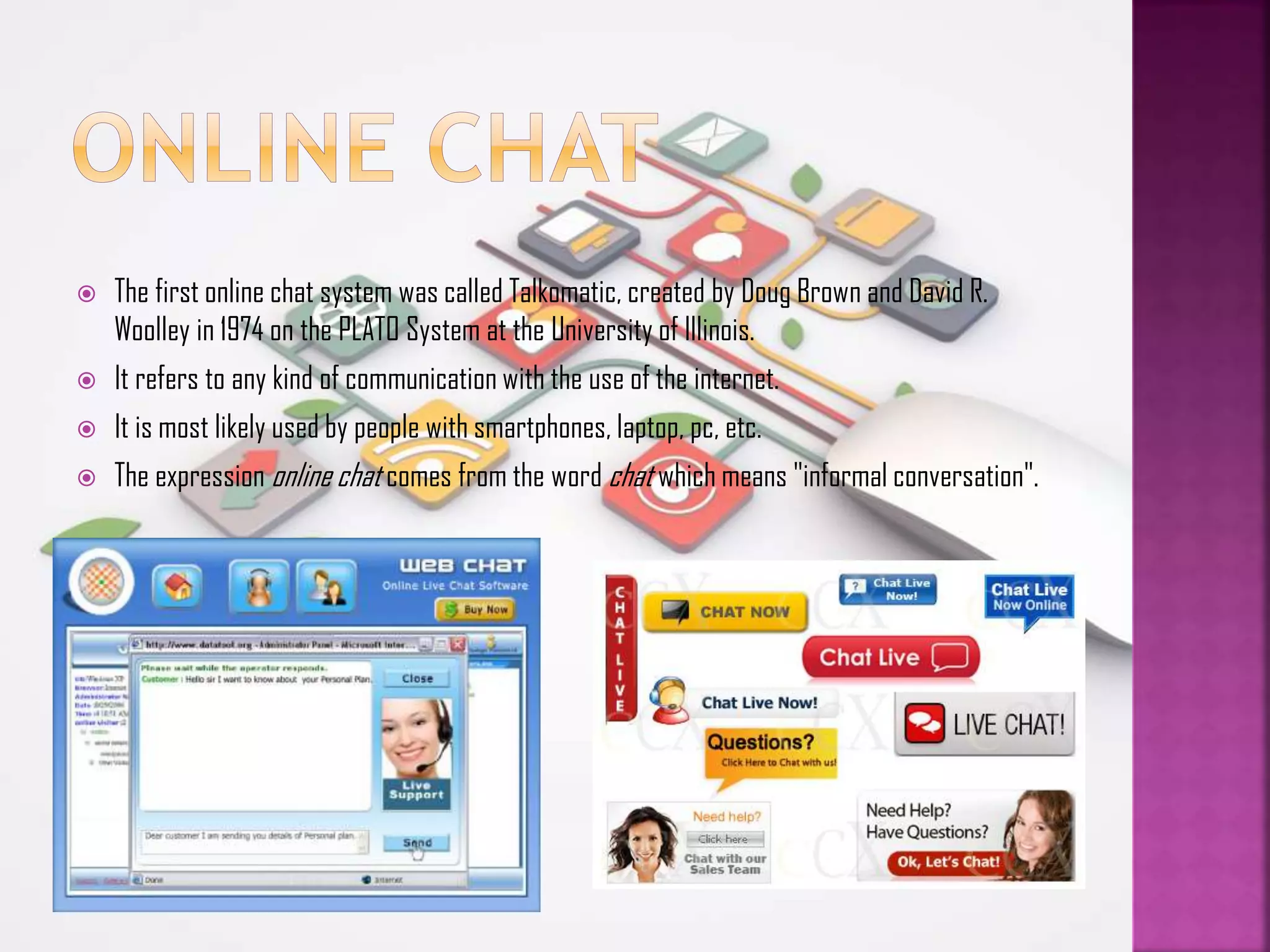 

The first online chat system was called Talkomatic, created by Doug Brown and David R.
Woolley in 1974 on the PLATO System at the University of Illinois.



It refers to any kind of communication with the use of the internet.



It is most likely used by people with smartphones, laptop, pc, etc.



The expression online chat comes from the word chat which means "informal conversation".

 