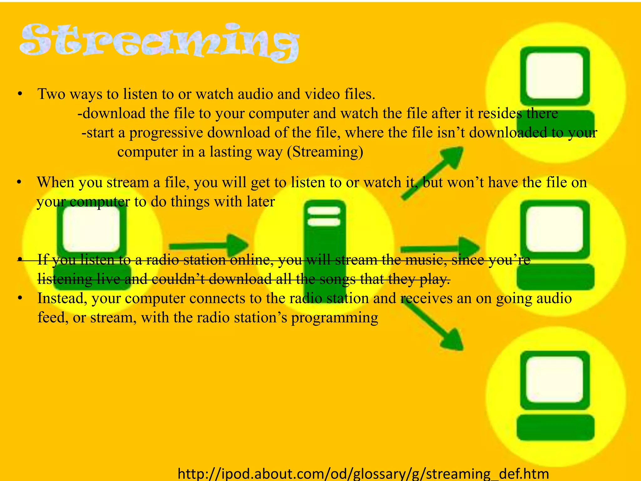 • Two ways to listen to or watch audio and video files.
-download the file to your computer and watch the file after it resides there
-start a progressive download of the file, where the file isn’t downloaded to your
computer in a lasting way (Streaming)
• When you stream a file, you will get to listen to or watch it, but won’t have the file on
your computer to do things with later

• If you listen to a radio station online, you will stream the music, since you’re
listening live and couldn’t download all the songs that they play.
• Instead, your computer connects to the radio station and receives an on going audio
feed, or stream, with the radio station’s programming

http://ipod.about.com/od/glossary/g/streaming_def.htm

 