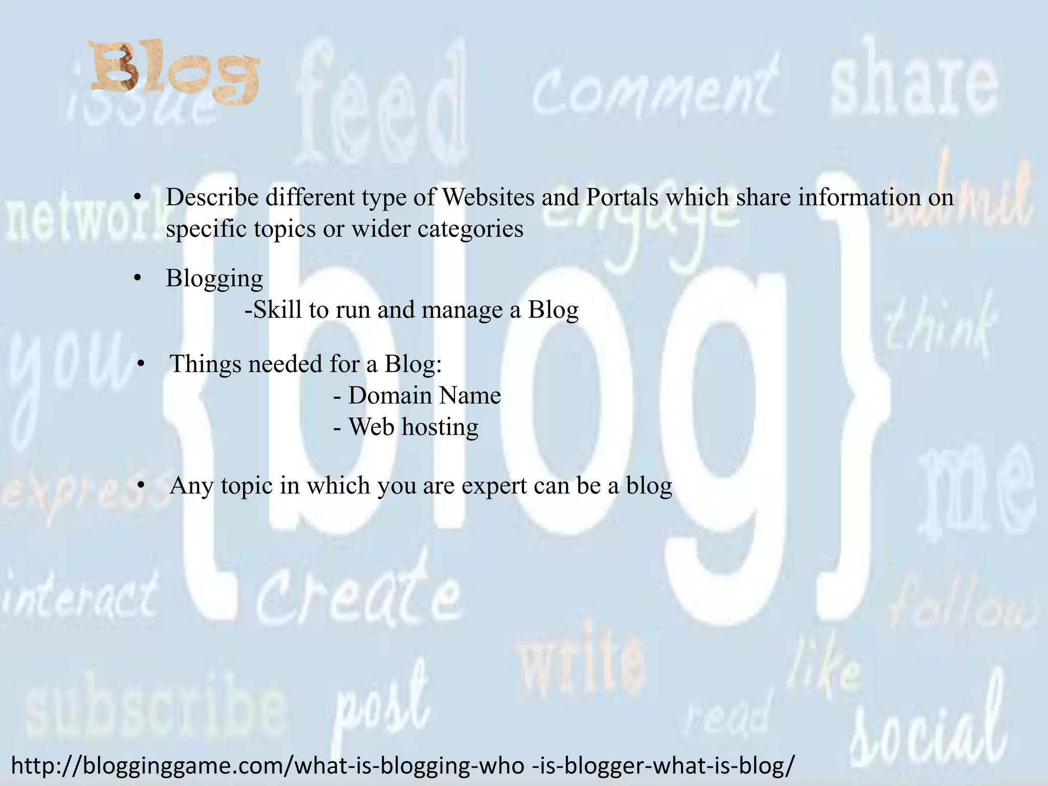 • Describe different type of Websites and Portals which share information on
specific topics or wider categories
• Blogging
-Skill to run and manage a Blog
• Things needed for a Blog:
- Domain Name
- Web hosting
• Any topic in which you are expert can be a blog

http://blogginggame.com/what-is-blogging-who -is-blogger-what-is-blog/

 