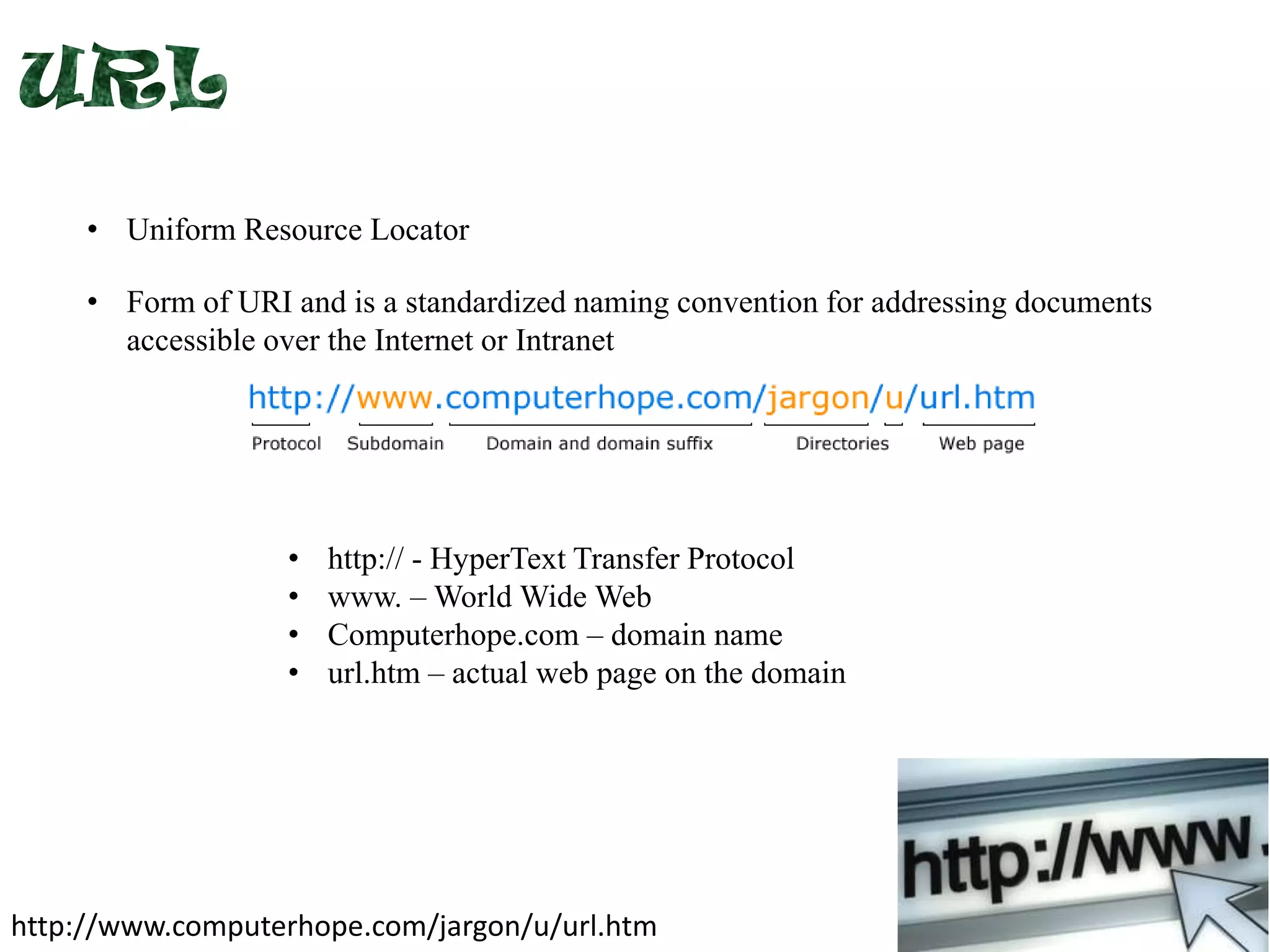 • Uniform Resource Locator
• Form of URI and is a standardized naming convention for addressing documents
accessible over the Internet or Intranet

•
•
•
•

http:// - HyperText Transfer Protocol
www. – World Wide Web
Computerhope.com – domain name
url.htm – actual web page on the domain

http://www.computerhope.com/jargon/u/url.htm

 