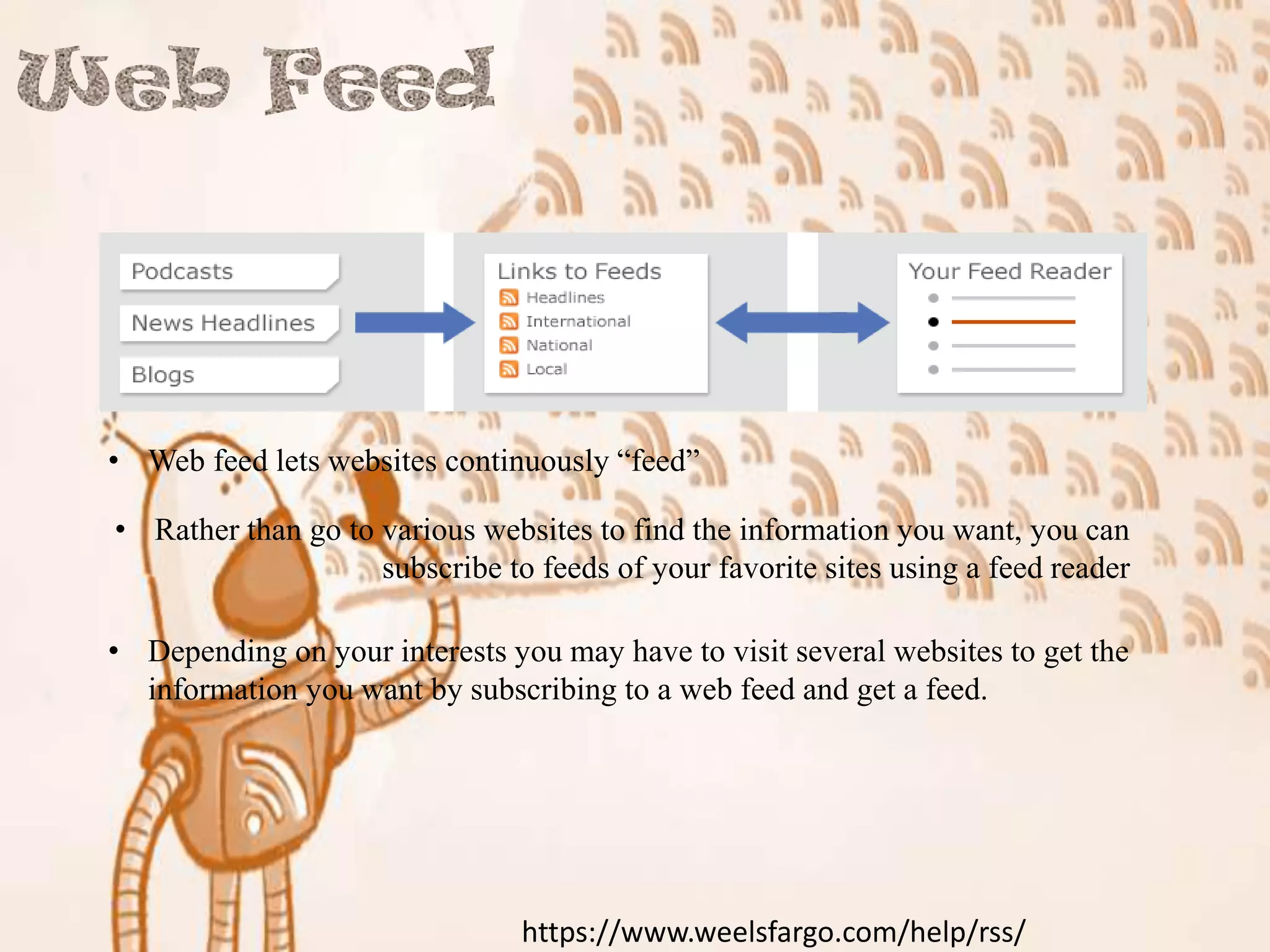 • Web feed lets websites continuously “feed”
• Rather than go to various websites to find the information you want, you can
subscribe to feeds of your favorite sites using a feed reader
• Depending on your interests you may have to visit several websites to get the
information you want by subscribing to a web feed and get a feed.

https://www.weelsfargo.com/help/rss/

 