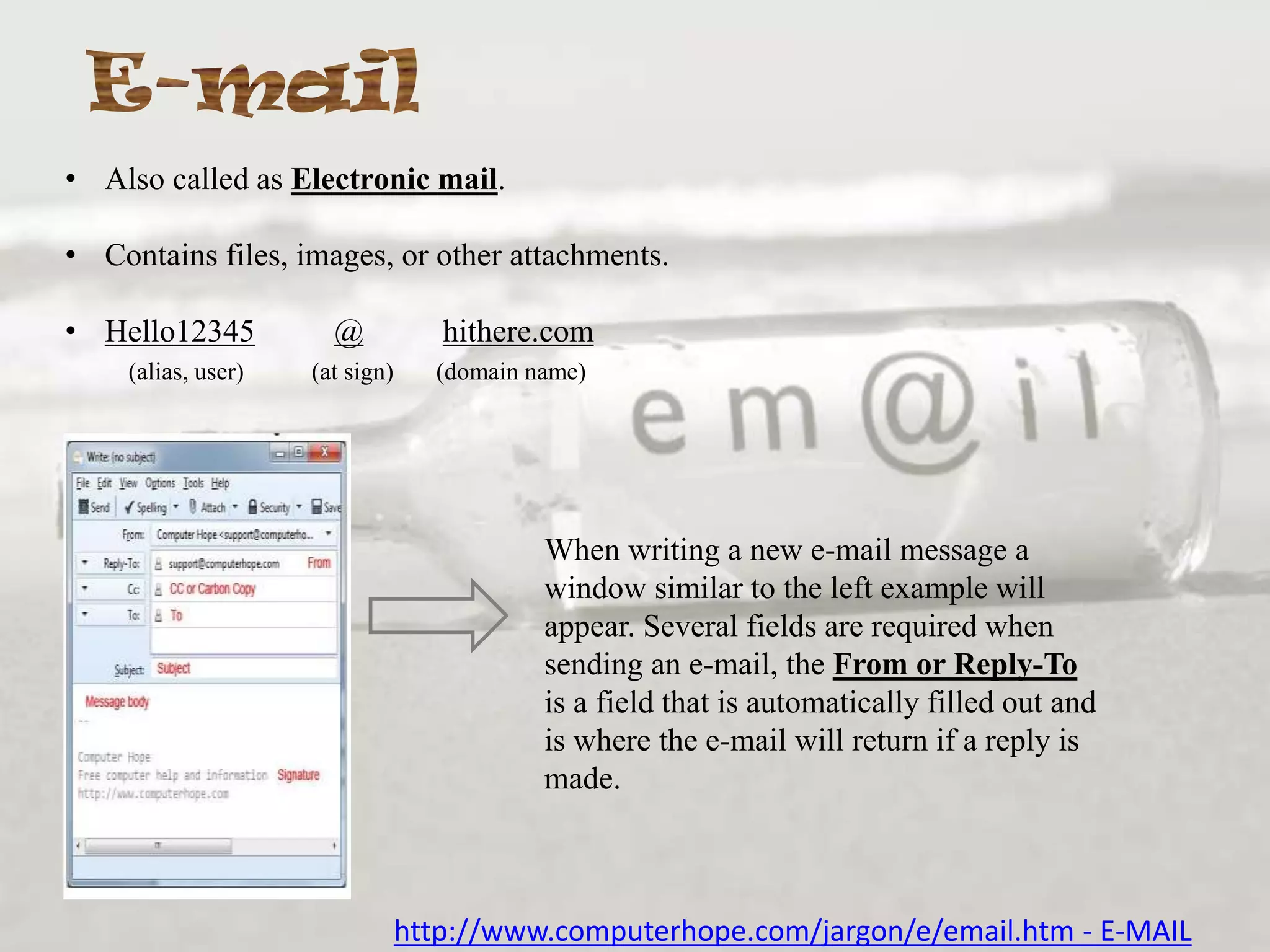 • Also called as Electronic mail.
• Contains files, images, or other attachments.
• Hello12345
(alias, user)

@

hithere.com

(at sign)

(domain name)

When writing a new e-mail message a
window similar to the left example will
appear. Several fields are required when
sending an e-mail, the From or Reply-To
is a field that is automatically filled out and
is where the e-mail will return if a reply is
made.

http://www.computerhope.com/jargon/e/email.htm - E-MAIL

 