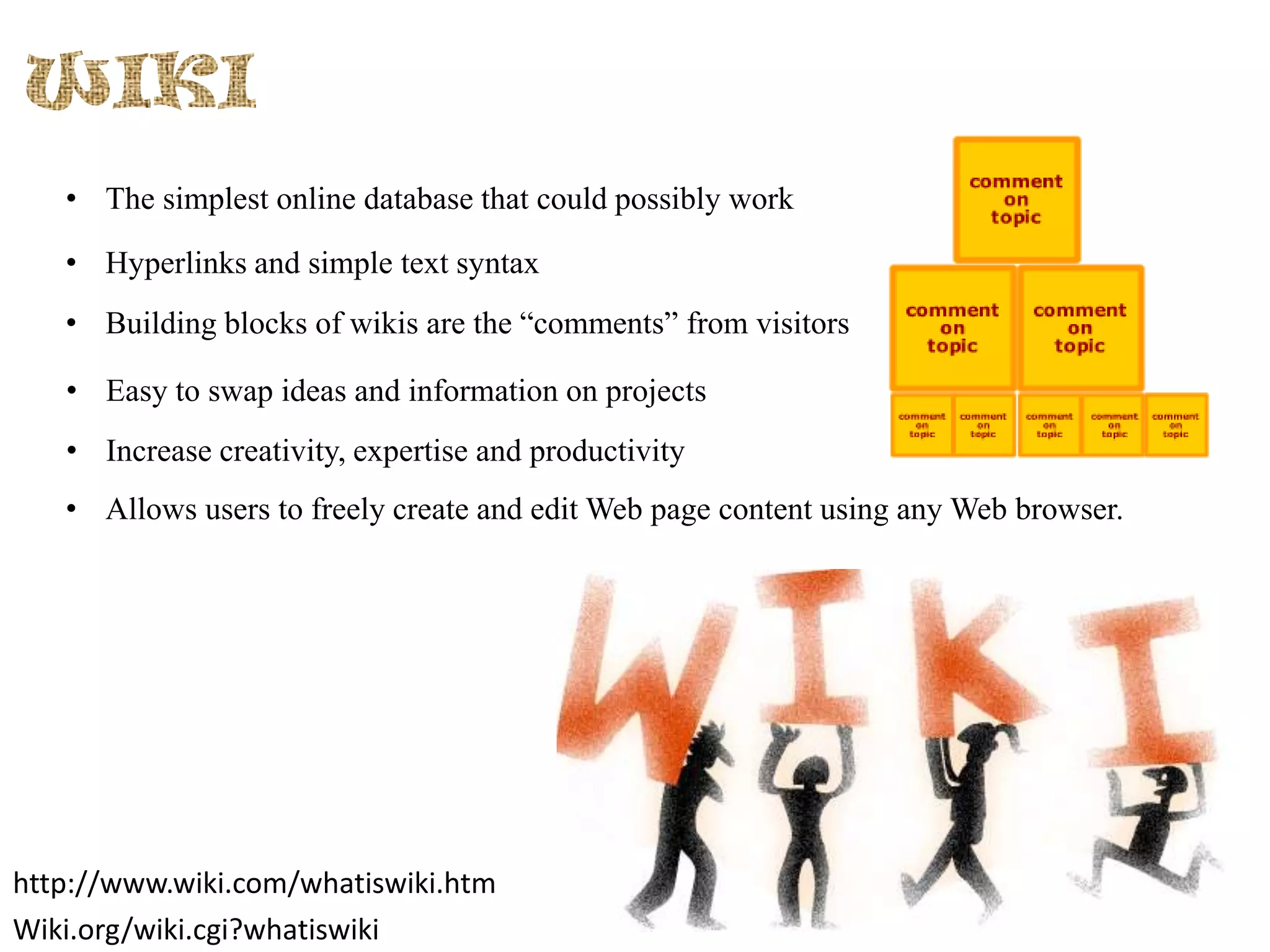 • The simplest online database that could possibly work
• Hyperlinks and simple text syntax
• Building blocks of wikis are the “comments” from visitors
• Easy to swap ideas and information on projects
• Increase creativity, expertise and productivity
• Allows users to freely create and edit Web page content using any Web browser.

http://www.wiki.com/whatiswiki.htm
Wiki.org/wiki.cgi?whatiswiki

 
