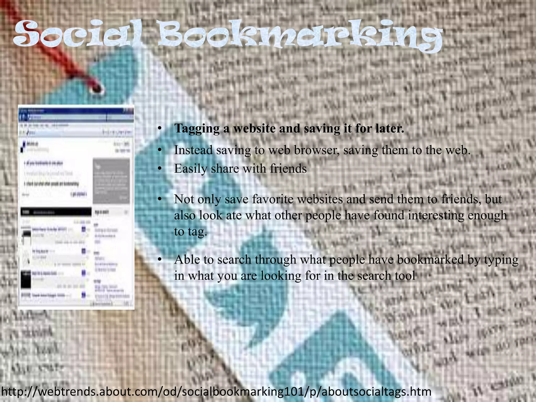 • Tagging a website and saving it for later.
• Instead saving to web browser, saving them to the web.
• Easily share with friends
• Not only save favorite websites and send them to friends, but
also look ate what other people have found interesting enough
to tag.

• Able to search through what people have bookmarked by typing
in what you are looking for in the search tool

http://webtrends.about.com/od/socialbookmarking101/p/aboutsocialtags.htm

 