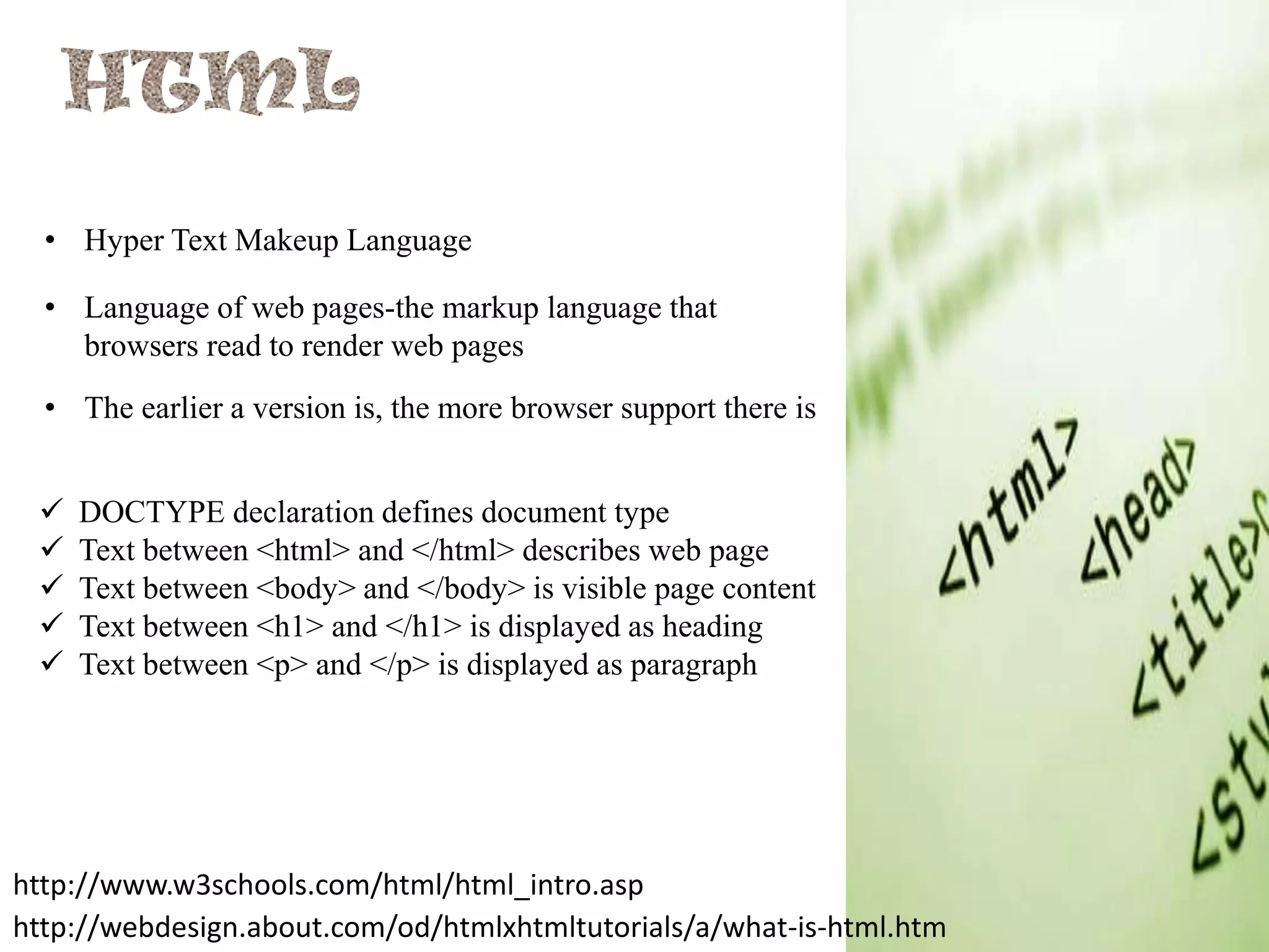 • Hyper Text Makeup Language
• Language of web pages-the markup language that
browsers read to render web pages
• The earlier a version is, the more browser support there is






DOCTYPE declaration defines document type
Text between <html> and </html> describes web page
Text between <body> and </body> is visible page content
Text between <h1> and </h1> is displayed as heading
Text between <p> and </p> is displayed as paragraph

http://www.w3schools.com/html/html_intro.asp
http://webdesign.about.com/od/htmlxhtmltutorials/a/what-is-html.htm

 