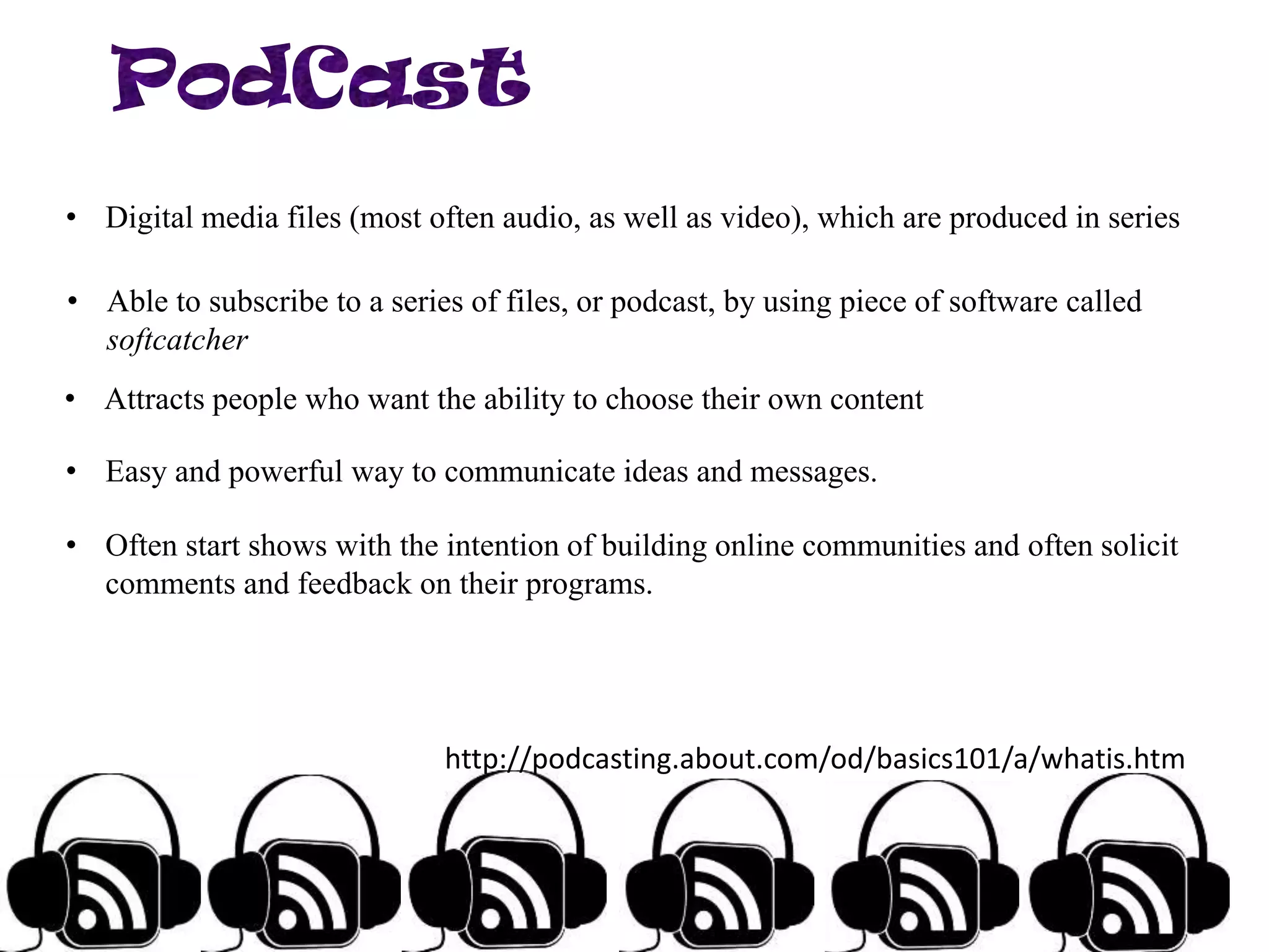 • Digital media files (most often audio, as well as video), which are produced in series

• Able to subscribe to a series of files, or podcast, by using piece of software called
softcatcher
• Attracts people who want the ability to choose their own content
• Easy and powerful way to communicate ideas and messages.
• Often start shows with the intention of building online communities and often solicit
comments and feedback on their programs.

http://podcasting.about.com/od/basics101/a/whatis.htm

 