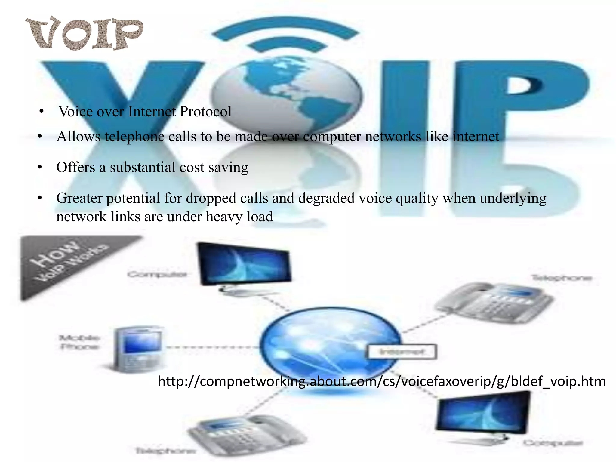 • Voice over Internet Protocol
• Allows telephone calls to be made over computer networks like internet
• Offers a substantial cost saving
• Greater potential for dropped calls and degraded voice quality when underlying
network links are under heavy load

http://compnetworking.about.com/cs/voicefaxoverip/g/bldef_voip.htm

 
