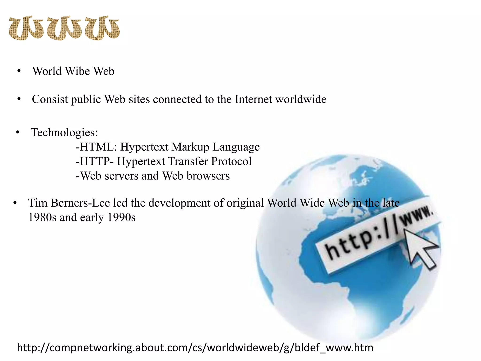 • World Wibe Web
• Consist public Web sites connected to the Internet worldwide
• Technologies:
-HTML: Hypertext Markup Language
-HTTP- Hypertext Transfer Protocol
-Web servers and Web browsers
• Tim Berners-Lee led the development of original World Wide Web in the late
1980s and early 1990s

http://compnetworking.about.com/cs/worldwideweb/g/bldef_www.htm

 