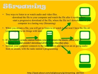 • Two ways to listen to or watch audio and video files.
-download the file to your computer and watch the file after it resides there
-start a progressive download of the file, where the file isn’t downloaded to your
computer in a lasting way (Streaming)
• When you stream a file, you will get to listen to or watch it, but won’t have the file on
your computer to do things with later

• If you listen to a radio station online, you will stream the music, since you’re
listening live and couldn’t download all the songs that they play.
• Instead, your computer connects to the radio station and receives an on going audio
feed, or stream, with the radio station’s programming

http://ipod.about.com/od/glossary/g/streaming_def.htm

 