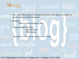 • Describe different type of Websites and Portals which share information on
specific topics or wider categories
• Blogging
-Skill to run and manage a Blog
• Things needed for a Blog:
- Domain Name
- Web hosting
• Any topic in which you are expert can be a blog

http://blogginggame.com/what-is-blogging-who -is-blogger-what-is-blog/

 