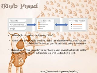 • Web feed lets websites continuously “feed”
• Rather than go to various websites to find the information you want, you can
subscribe to feeds of your favorite sites using a feed reader
• Depending on your interests you may have to visit several websites to get the
information you want by subscribing to a web feed and get a feed.

https://www.weelsfargo.com/help/rss/

 