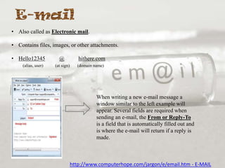 • Also called as Electronic mail.
• Contains files, images, or other attachments.
• Hello12345
(alias, user)

@

hithere.com

(at sign)

(domain name)

When writing a new e-mail message a
window similar to the left example will
appear. Several fields are required when
sending an e-mail, the From or Reply-To
is a field that is automatically filled out and
is where the e-mail will return if a reply is
made.

http://www.computerhope.com/jargon/e/email.htm - E-MAIL

 