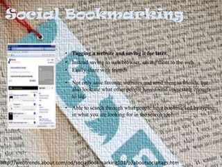 • Tagging a website and saving it for later.
• Instead saving to web browser, saving them to the web.
• Easily share with friends
• Not only save favorite websites and send them to friends, but
also look ate what other people have found interesting enough
to tag.

• Able to search through what people have bookmarked by typing
in what you are looking for in the search tool

http://webtrends.about.com/od/socialbookmarking101/p/aboutsocialtags.htm

 